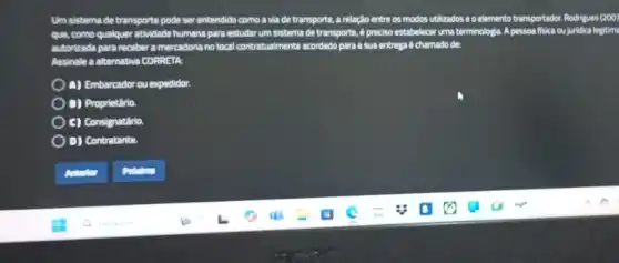 Um sistema de transporte pode ser entendido como a via de transporte a relação entre os modos utilizados e o elemento transportador. Rodrigues 12007
que, como qualquer attividade humana para estudarum sistema de transporte, 6 preciso estabelecar uma terminologia A pessoa fisica ou juridica legitim
ada para receber a mercadoria notocal contratualmenta acordado para a sua entrega C.chamado de
Assinale a alternativa CORRETA
4) Embareador ou expedido:
D) Proprietino
C) Consignatirio
D) Contratante.