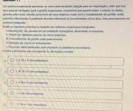 Um sistema empresanal apresenta se como uma excelente solução para as corporações visto que traz
uma seria de vantagens para a gestão empresarial Assumindo que quanto maior o volume de dados
gerados pelos mais variados processos de uma empresa maior serd a complexidade da gestão, entǎo
questóes relacionadas a qualidade deverdo influenciar os investimentos nessa drea, mais precisamente em
sistemas integrados.
Avalie as seguintes assertivas a resperto dos sistemas empresarias integrados.
IManutençoes são geradas em um ambiente homogéneo, diminuindo os impactos.
II. Devem ser utilizados apenas em micro empresas.
III. Procedimentos de gestáo seráo padronizados.
IV.Redução em custos de treinamentos.
V.Processos seráo otimizados pela uniodade da plataforma tecnologica
Escolha a alternativa que corresponde as afternacbes corretas
A.
I,II, NeV são verdadeiras.
são verdadeiras
I, II III e IV são verdadeiras
1. II ellisão verdadeiras
V sào verdadeiras