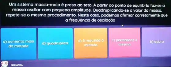 Um sistema massa-mola é preso ao teto. A partir do ponto de equillbrio faz-se a
massa oscilar com amplitude Quadruplicando-se o valor da massa,
repete-se o mesmo procedimento . Neste caso afirmar corretamente que
a frequência de oscilação
aumenta mais
do metode
(c) quadruplica.
e) é reduzida d
metade.
c) permanece a
mesmo
b) dobra.