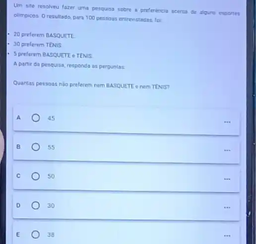 Um site resolveu fazer uma pesquisa sobre a preferencia acerca de alguns esportes
olimpicos. Oresultado, para 100 pessoas entrevistadas, fo:
20 preferem BASQUETE
- 30 preferem TENIS
- 5 preferem BASQUETE e TENIS
A partir da pesquisa responda as perguntas
Quantas pessoas nào preferem nem BASQUETE e nem TENIS?
A
45
B
55
C
50
D
30
E
38