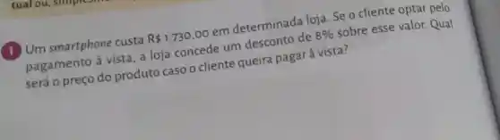 Um smartphone custa
R 1.730,00
em determinada loja. Se o cliente optar pelo
pagamento à vista, a loja concede um desconto de
8% 
sobre esse valor. Qual
será o preço do produto caso o cliente queira pagar à vista?