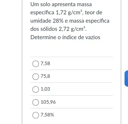 Um solo apresenta massa
especifica 1,72g/cm^3 , teor de
umidade 28%  e massa especifica
dos sólidos 2,72g/cm^3
Determine o indice de vazios
7,58
75,8
1,03
105,96
7,58%