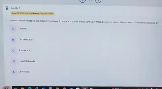 Um soluto é adicionado a um solvente até o ponto em que o solvente
soluto Neste ponto, chamamos a soluçáo de:
A Diluida
Concentrada
B
C
Insaturada
D Supersaturada
E Saturada
Questáo 2
Inicle: 16/11/2024.09:20] Términe.16/11/202410:15