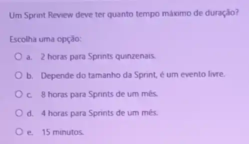 Um Sprint Review deve ter quanto tempo máximo de duração?
Escolha uma opção:
a. 2 horas para Sprints quinzenais.
b. Depende do tamanho da Sprint, é um evento livre.
c. 8 horas para Sprints de um mês.
d. 4 horas para Sprints de um mês.
e. 15 minutos