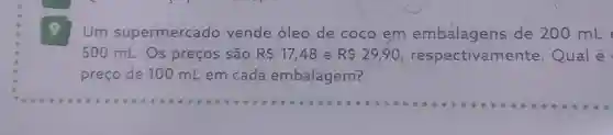 Um supermercado vende óleo de coco em embalagens de 200 mL
500 mL.Os preços são R 17,48 e R 29,90 respectivame nte. Qual é
preço de 100 mL em cada embalagem?