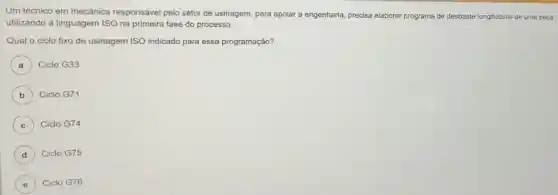 Um técnico em mecânica responsável pelo setor de usinagem para apoiar a engenharia precisa elaborar programa de desbaste longitudinal de uma peça
utilizando a linguagem ISO na primeira fase do processo.
Qual o ciclo fixo de usinagem ISO indicado para essa programação?
A ) Ciclo G33
B ) Ciclo G71
C ) Ciclo G74
D Ciclo G75
E ) Ciclo G76