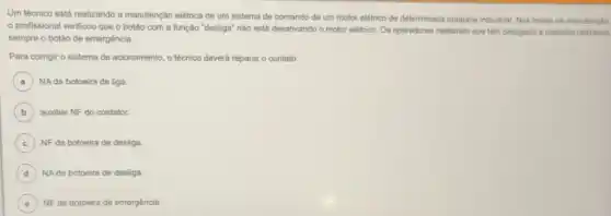 Um técnico está realizando a manutenção elétrica de um sistema de comando de um motor elétrico de determinada máquina industrial Nos testes de manutenção.
profissional verificou que o botǎo com a função "desliga" nào está desativando o motor elétrico Os operadores relataram que têm desligado a máquina utilizando
sempre o botǎo de emergência.
Para corrigir o sistema de acionamento, o técnico deverá reparar o contato
A NAda botoeira de liga
B auxiliar NF do contator.
C NF da botoeira de desliga.
D NA da botoeira de desliga
C NF da botoeira de emergência.