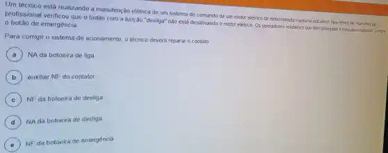 Um técnico está realizando a manutenção elétrica de um sistema de comando de um motor elétrico de determinada máquina industrial. Nos testes de manutenção, 0
profissional verificou que o botão com a função "desliga"não está desativando o motor elétrico. Os operadores relataram que têm desligado a máquina utilizando sempre o botão de emergência
Para corrigir o sistema de acionamento , o técnico deverá reparar o contato
A NA da botoeira de liga
B auxiliar NF do contator
C ) NF da botoeira de desliga (c)
D ) NAda botoeira de desliga.
d
E
NF da botoeira de emergência