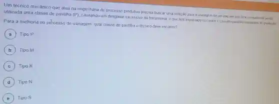 Um técnico mecânico que atua na engenharia de processo produtivo precisa buscar uma solução para a usinagem de um eixo em aço inox, no qual está sendo utilizada uma classe de pastilha
(P)
causando um desgaste excessivo da ferramenta, o que tem impactado os custos e causado paradas constantes de produção
Para a melhoria no prhcesso de usinagem, qual classe de pastilha o técnico deve escolher?
A Tipo P
B Tipo M
C ) Tipo K
D Tipo N d )
E Tipo S