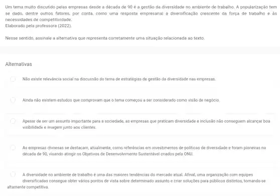 Um tema muito discutido pelas empresas desde a década de 90 é a gestão da diversidade no ambiente de trabalho A popularização tem
se dado, dentre outros fatores, por conta, como uma resposta empresarial à diversificação crescente da força de trabalho e às
necessidades de competitividade.
Elaborado pela professora (2022).
Nesse sentido, assinale a alternativa que representa corretamente uma situação relacionada ao texto.
Alternativas
Não existe relevância social na discussão do tema de estratégias de gestão da diversidade nas empresas.
Ainda não existem estudos que comprovam que o tema começou a ser considerado como visão de negócio.
Apesar de ser um assunto importante para a sociedade, as empresas que praticam diversidade e inclusão não conseguem alcançar boa
visibilidade e imagem junto aos clientes.
As empresas chinesas se destacam, atualmente, como referências em investimentos de politicas de diversidade e foram pioneiras na
década de 90, visando atingir os Objetivos de Desenvolvimento Sustentável criados pela ONU.
A diversidade no ambiente de trabalho é uma das maiores tendências do mercado atual. Afinal, uma organização com equipes
diversificadas consegue obter vários pontos de vista sobre determinado assunto e criar soluções para públicos distintos, tornando-se
altamente competitiva.