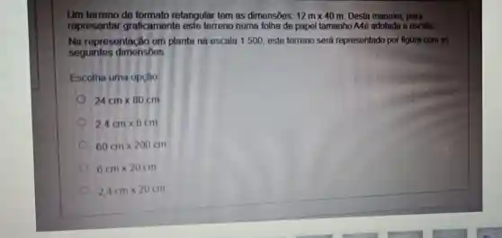 Um terreno de formato retangular tem as dimensões: 12mtimes 40m Desta maneira para
representar graficamente este terreno numa folha de papel tamanho A4é adotada a escala
Na representação em planta na escala 1500, este terreno será representado por figura com as
seguintes dimensōos
Escolha uma opção
24cmtimes 80cm
2.4cmtimes 8cm
60cmtimes 200cm
6cmtimes 20cm
2,4cmtimes 20cm