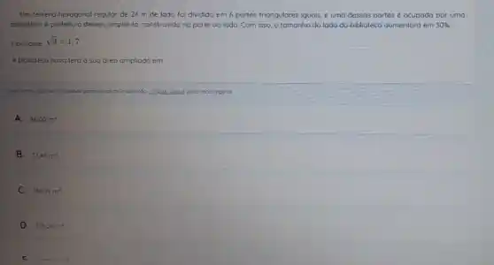 Um terreno hexagonal regular de 24 m de lado fol dividido em 6 partes triangulares iguals, e uma dessas partes é ocupada por uma
biblioteca. A prefeitura deseja amplió-la construindo na parte ao lado. Com isso, o tamanho do lado da biblioteco aumentoró em 30% 
Considere sqrt (3)=1,7
A biblioteco novo tero a Sua drea ampliada em
Cois retho olguma dificuldode para visualizor o questôo clique agul para recarrego-la
A. 36.00m^2
B. 73.44m^2
C. 16899m^2
D. 31824m^2
C rear in ?