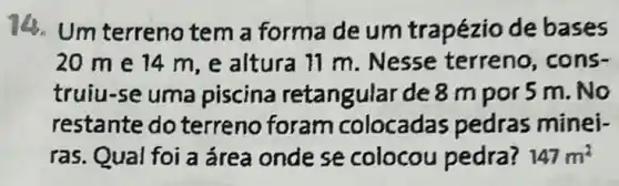 Um terreno tem a forma de um trapézio de bases
20 me 14 m,e altura 11 m. Nesse terreno, cons-
truiu-se uma piscina retangular de 8 m por 5 m. No
restante do terreno foram colocadas pedras minei-
ras. Qual foi a área onde se colocou pedra? 147m^2