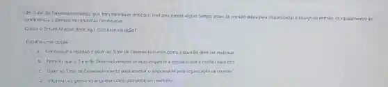 Um Time de Desenvolvimento, que tem membros remotos costuma gastar algum tempo antes da reunião diária para disponibilizar
espaço da reunião os equipamentos de conferência e demais ferramentas necessárias.
Como o Scrum Master deve agir com essa situação?
Escolha uma opção:
a. Configurar a reunião e dizer ao Time de Desenvolvimento como a reunião deve ser realizada.
b. Permitir que o Time de Desenvolvimento se auto-organize e decida o que é melhor para eles.
c. Dizer ao Time de Desenvolvimento para alternar o responsável pela organização da reunião.
d. Informar ao gestor e perguntar como isso pode ser resolvido.