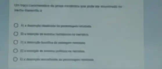 Um trapo caracteristico da prosa romantica que pode ser encontrado no
trecho transcrito é
A) a descriple idealirad da personagem retratada
B) a inerplio de evertion fantanticas no nametha
C) a descriple buodica da parsagem retratada
D) a inserple de evertos politiona na namativa
(1) a descriple animalizad da personagem retratada