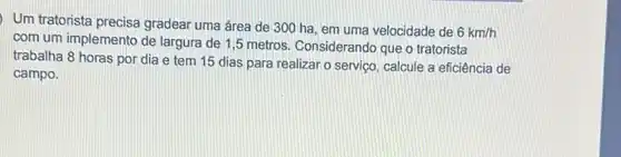 Um tratorista precisa gradear uma área de 300 ha, em uma velocidade de
6km/h
com um implemento de largura de 1,5 metros Considerando que o tratorista
trabalha 8 horas por dia e tem 15 dias para realizar o serviço, calcule a eficiência de
campo.