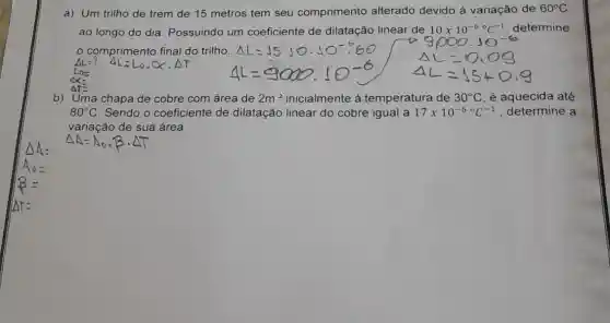 a) Um trilho de trem de 15 metros tem seu comprimento alterado devido á variação de 60^circ C
ao longo do dia Possuindo um coeficiente de dilatação linear de 10times 10^-6^circ ^circ C^-1 determine
comprimento final do trilho. AL=J5
b) Uma chapa de cobre com área de 2m^2 inicialmente á temperatura de 30^circ C é aquecida até
80^circ C Sendo o coeficiente de dilatação linear do cobre igual a 17times 10^-6circ C^-1 , determine a
variação de sua área.