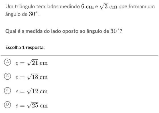 Um triângulo tem lados medindo 6 cm e sqrt (3) cm que formam um
ângulo de 30^circ 
Qual é a medida do lado oposto ao ângulo de 30^circ  ?
Escolha 1 resposta:
A c=sqrt (21)cm
B c=sqrt (18)cm
C c=sqrt (12)cm
D c=sqrt (25)cm