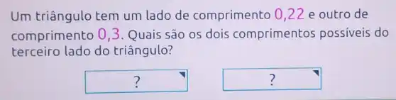 Um triângulo tem um lado de comprimento 0,22 e outro de
comprimento 03. Quais são os dois compriment os possiveis do
terceiro lado do triângulo?
square  ?
square  7