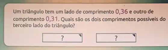 Um triângulo tem um lado de comprimento 036 e outro de
comprimento 0 ,31. Quais são os dois compriment os possiveis do
terceiro lado do triângulo?
square  ?
square  ?