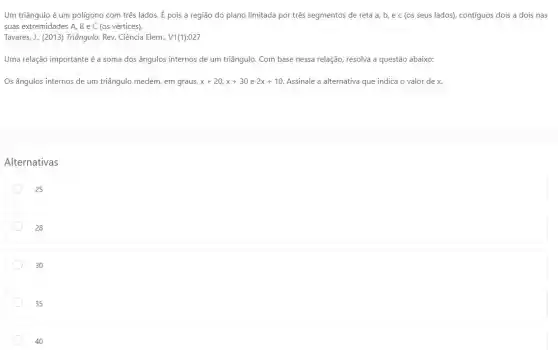 Um triângulo é um poligono com três lados É pois a região do plano limitada por três segmentos de reta a,b,ec (os seus lados), contiguos dois a dois nas
suas extremidades A, B e C (os vértices).
Tavares, J., (2013) Triângulo,Rev. Ciência Elem., V1(1):027
Uma relação importante é a soma dos ângulos internos de um triângulo. Com base nessa relação, resolva a questão abaixo:
Os ângulos internos de um triângulo medem, em graus, x+20,x+30e2x+10 Assinale a alternativa que indica o valor de x
Alternativas
25
28
30
35
40