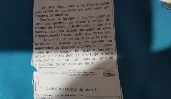 Um urso topou com uma árvore caída
que servia de depósito de mel para um
enxame de abelhas.
Começou a farejar o tronco quando
uma das abelhas do enxame voltou do
campo de trevos . Adivinhando o que ele
queria, deu uma picada daquelas no urso
e depois desapareceu no buraco do tronco.
urso ficou louco de raiva e se pos a
arranhar 0 tronco com as garras na
esperança de destruir a colmeia. A única
coisa que conseguiu foi fazer o enxame
inteiro sair atrás dele.O urso fugiu a toda
velocidade ô se salvou porque
mergulhou de cabeça num lago.
5- Qual é o assunto do texto?