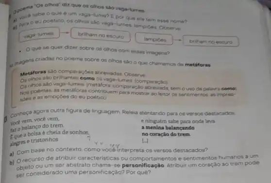 é um vaga-lume?lo vaga-lumes.
Epor que ele tem esse nome?
b) Para 0 eu poêtico, os olhos são vaga-lumes, lampides Observe
vaga-lumes brilhamnoescuro
lampides
Oque se quer dizer sobre os olhos com essas imagens?
is magens criadas no poema sobre os olhos sào o que chamamos de metáforas
Metáforas sào comparaçoes abreviadas. Observe.
Os olhos sào como 08 vaga-lumes (comparação)
Os olhos sào vaga-lumes. (metáfor.semouso da palarra como)
Nos poemas, as metáforas contribuem para mostrar ao leitor os sentimentos, as impres-
soes e as emoçdes do eu poético.
Conheça agora outra figura de linguagem Releia atentando para os versos destacados.
Você vem, você vern,	e ninguém sabe para onde leva
Eque a bolsa é cheia de sonhos,
a menina balançando
fazo balanço do trem.
no coração do trem.
alegres e tristonhos
[-]
a) Combase no contexto, como vocé interpreta os versos destacados?
b) Orecurso de atribuir característic as ou comportamentos e sentimentos humanos a um
objeto ou um ser abstrato chama-se personificaçã Atribuir um coração ao trem pode
ser considerado uma personificação?Por quê?