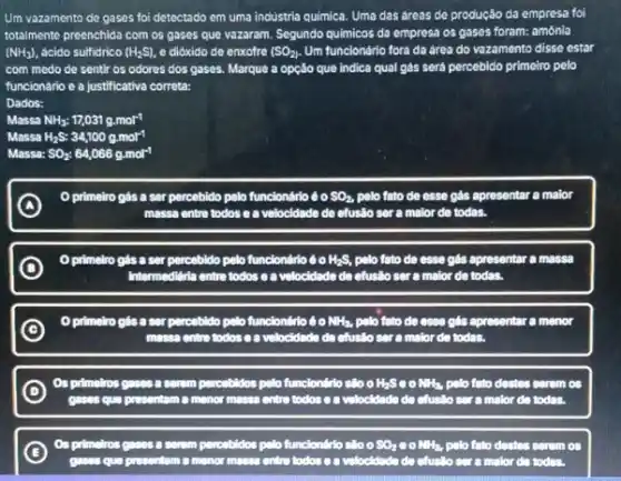 Um vazamento de gases foi detectado em uma industria quimica. Uma das dreas do produção da empresa foi
totalmente preenchida com os gases que vazaram. Segundo quimicos da empresa os gases foram: amónia
(NH_(3)) ácido sulfidrico (H_(2)S) e didxido de enxofre (SO_(2)) Um funcionário fora da drea do vazamento disso estar
com modo de sentir os odores dos gases Marque a opção que indica qual gás será percebido primeiro pelo
funcionário e a justificativa corrota:
Dados:
Massa NH_(3):17,031g.mol^-1
H_(2)S:34,100gmol^-1
Massa: SO_(2):64,066gcdot mol^-1
primeiro gás a ser percebido pelo funciondrio 60 SO_(2). pelo fato do osse gás epresentar a maior
massa entre todos e a velocidade do efuslio ser a maior de todas.
A
D
primeiro gás a ser percebildo pelo functiondido do H_(2)S, polo fato de esse gls apresentar a massa
Intermedidria entre todos o a volocidado do efusão ser a malor de todas.
C
primeiro glis a ser percebido pelo functiondrio do NH_(3), polo fato do esse glas apresentar a menor
massa entre todos c a volocidade do efusllo ser a malor do todas.
D
as primelros gases a serom percebtdos pelo functiondrio stot o H_(2)S 30 NH_(3) polo fato destes serem as
gases qua presentam a menor massa entre todos ca volocidado de efusllo ser a malor do todas.
C
Os primelros gases a somm percebidos polo fur functiondilo do sloo SO_(2) 00 NH_(3) polo fato destes serom os
gases que prosentom a menor money entry todos of volocidade do ctusllo ser a malor do today.