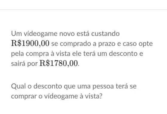 Um vídeogame novo está custando
R 1900,00 se comprado a prazo e caso opte
pela compra à vista ele terá um desconto e
sairá por R 1780,00
Qual o desconto que uma pessoa terá se
comprar o vídeogam e à vista?