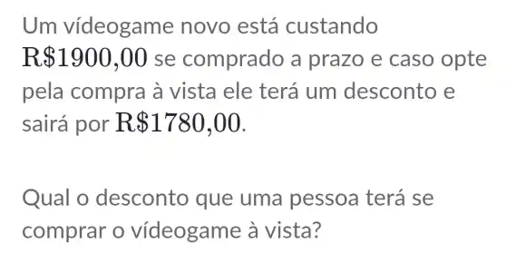 Um vídeogan ne novo está custando
R 1900,00 se comprado a prazo e caso opte
pela compra à vista ele terá um desconto e
sairá por . R 1780,00
Qual o desconto que uma pessoa terá se
comprar o videogame à vista?