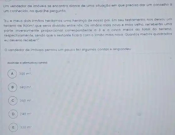 Um vendedor de imóveis se encontra diante de uma situação em que precisa dar um conselho à
um conhecido, no qual lhe pergunta:
"Eu e meus dois irmāos herdamos uma herança de nosso pai Em seu testamento, nos deixou um
terreno de 900m^2 que seria dividido entre nós. Os irmáos mais novo e mais velho receberão uma
parte inversamente proporcional correspondente a 3 e a cinco meios do total do terreno,
respectivamente, sendo que o restante ficará com o irmao mais novo. Quantos metros quadrados
eu deveria receber?
vendedor de imóveis pensou um pouco fez algumas contas e respondeu:
Assinale a alimativa correta
A 300m^2 A
B 340m^2
C ) 360m^2
D ) 240m^2
E ) 320m^2.