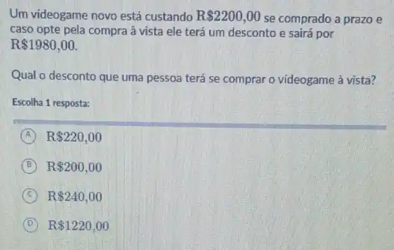 Um videogame novo está custando R 2200,00 se comprado a prazo e
caso opte pela compra à vista ele terá um desconto e sairá por
 1980,00
Qual o desconto que uma pessoa terá se comprar o videogame à vista?
Escolha 1 resposta:
A R 220,00
B R 200,00
C R 240,00
D R 1220,00