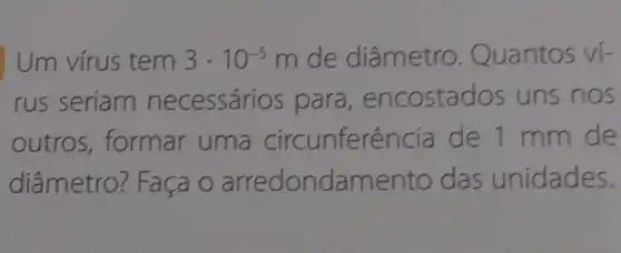 Um vírus tem 3cdot 10^-5m de diâmetro . Quantos ví-
rus seriam necessários para , encostac dos uns nos
outros , formar uma circunferên cia de 1 mm de
diâmetro:? Faça o arredondam ento das unidades.