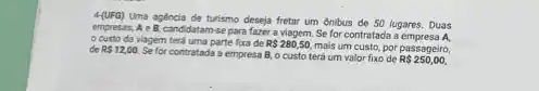 Uma agencia de turismo deseja fretar um ónibus de 50 lugares. Duas
empressas, A e B, candidatam-se para fazer a viagem. Se for contratada a empresa A.
custo da viagem terá uma parte fixa de R 280,50,
mais um custo, por passageiro, de R 12,00.
Se for contratada a empressa B.o custo terá um valor fixo de
R 250,00,