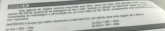 Uma agencia de viagens promove excurses you Tambem
Jesus da Lapa, com pacotes multo acessives.
R 150,00 assegurando
necessidades de hospedagem e alimentação por um custo
sem imprevistos.
(MATEM15F) A função que melhor representa o custo total
A(x)
por cliente, para uma viagem de x dias 6
A) C(x)=200+150x
D)
C(x)=200+350x C(x)=150+400x
QUESTAO 15