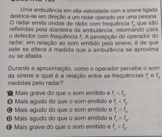 Uma ambulância em alta velocidade com a sirene ligada
desloca-se em direção a um radar operado por uma pessoa.
radar emite ondas de rádio com frequência f_(0) que são
refletidas pela dianteira da ambulância retornando para
detector com frequência f_(r) A percepção do operador do
radar, em relação ao som emitido pela sirene, é de que
este se altera à medida que a ambulância se aproxima
ou se afasta.
Durante a aproximação, como o operador percebe o som
da sirene e qual é a relação entre as frequências f_(r) e f_(0)
medidas pelo radar?
Mais grave do que o som emitido e f_(r)lt f_(0)
(B) Mais agudo do que o som emitido e f_(r)lt f_(0)
C Mais agudo do que o som emitido e f_(r)=f_(0)
D Mais agudo do que o som emitido e f_(r)gt f_(0)
B Mais grave do que o som emitido e f_(r)gt f_(0)