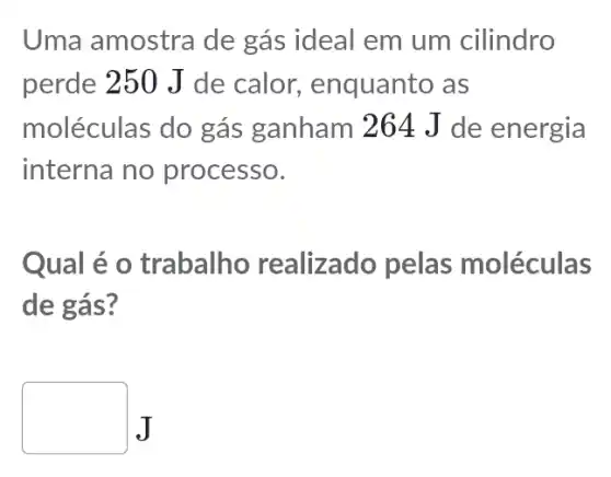 Uma amostra de gás ideal em um cilindro
perde 250 J de calor., enquanto as
moléculas do gás ganham 264 J de energia
interna no processo.
Qual é o trabalho realizado pelas moléculas
de gás?
square J