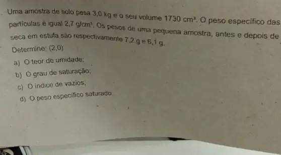 Uma amostra de solo pesa 3,0 kg e o seu volume
1730cm^3
peso especifico das
partículas é igual
2,7g/cm^3
: Os nesos de uma pequena amostra, antes e depois de
seca em estufa são respectivamente 7,2 g e 6,1 g.
Determine: (2,0)
a) teor de umidade:
b) grau de saturação;
C) indice de vazios;
d) peso específico saturado.