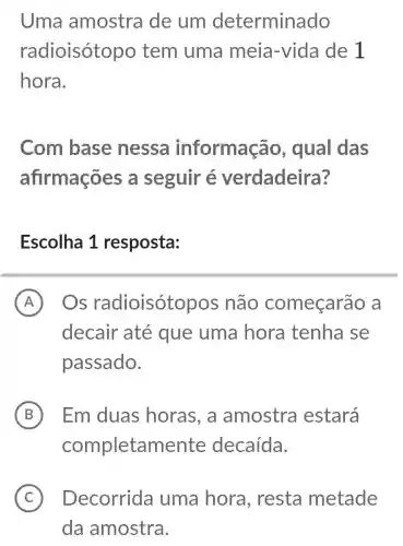 Uma amostra de um determinado
radioisóto po tem uma meia -vida de 1
hora.
Com base nessa informação , qual das
afirmações a seguir é verdadeira?
Escolha 1 resposta:
A Os radioisótopos não começarã a A
decair até que uma hora tenha se
passado.
B B Em duas horas, a amostra estará
completamente decaída.
C Decorrida uma hora , resta metade
da amostra.