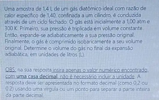 Uma amostra del 14Lde um gás diatômico ideal com razão de
calor especifico de 140. confinada a um cilindro, é conduzida
através de um cido fechado. O gás está inicialmente a 1,00 atm e
3001K Primeiro, sua pressão é triplicada em volume constante.
Entáo expande-se adiabaticamente ia sua pressão original.
Finalmente, o gás comprimido isobaricamente a seu volume
original. Determine o volume do gas no final da expansão
adiabática, em unidades de litros (L)
OBS: na sua resposta insira apenas o valor numérico encontrado.
com uma casa decimal nào é necessario induir a unidade A
resposta deve ser apresentada no formato decimal (como 0.2 ou
2) usando uma virgula ou um ponto para separa a parte inteira
da parte decima