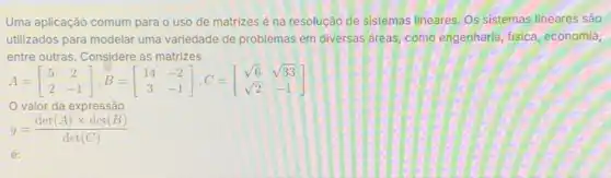 Uma aplicação comum para o uso de matrizes é na resolução de sistemas lineares. Os sistemas lineares são
utilizados para modelar uma variedade de problemas em diversas areas, como engenharia fisica, economia,
entre outras. Considere as matrizes
A=[} 5&2 2&-1 ]
valor da expressão
y=(det(A)times det(B))/(det(C))
é: