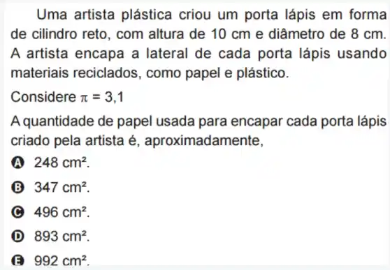 Uma artista plástica criou um porta lápis em forma
de cilindro reto , com altura de 10 cm e diâmetro de 8 cm.
A artista encapa a lateral de cada porta lápis usando
materiais reciclados, como papel e plástico.
Considere pi =3,1
A quantidade de papel usada para encapar cada porta lápis
criado pela artista é , aproximadamente,
A 248cm^2
B 347cm^2
C 496cm^2
D 893cm^2
992cm^2