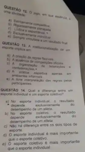 uma atividade: QUESTAO 12. 0 jogo em sua esséncia.
a)Estritamente competitiva.
b)amente
c) Ludica espontânea.
d)Exclusivamente individual.
e)vinculada a um resultado final.
esporte implica em:
QUESTAO 13. A institucionalização de um
a) A criação de regras flexiveis.
b) A ausencia de competicoes oficiais.
c) A organização
federaçōes
confederacoes.
d)A prática esportiva
apenas em
ambientes informais.
e) A livre interpretação das regras pelos
participantes.
QUESTÁO 14. Qual a diferenca entre um
esporte individual e um esporte coletivo?
a) No esporte individual, o resultado
depende	exclusivar mente	do
desempenho de um atleta.
b) No esporte coletivo,o resultado
depende	exclusivamente	do
desempenho de um atleta.
c) Não há diferença entre os dois tipos de
esporte.
d)
esporte individual é mais importante
que o esporte coletivo.
e)
esporte coletivo é mais importante
que o esporte individual