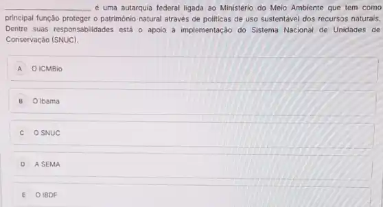 __ é uma autarquia federal ligada ao Ministério do Meio Ambiente que tem como
principal função proteger o patrimônio natural através de politicas de uso sustentável dos recursos naturais.
Dentre suas responsabilid ades está o apoio à implementação do Sistema Nacional de Unidades de
Conservação (SNUC).
A O ICMBio
B O Ibama
C O SNUC
D A SEMA
E O IBDF