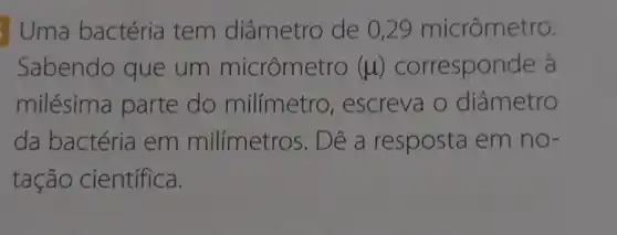 Uma bactéria tem diâmetro de 0,29 micrômetro.
Sabendo que um micrômetro (mu ) corresponde à
milésima parte do milímetro , escreva o diâmetro
da bactéria em milímetros . Dê a resposta em no-
tação científica.