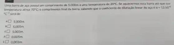 Uma barra de aço possui um comprimento de 5,000m a uma temperatura de
20^circ C Se aquecermos essa barra até que sua
temperatura atinja 70^circ C, o comprimento final da barra , sabendo que o coeficiente de dilatação linear do aço é
a=12cdot 10^-6
{}^circ C^-1 será de:
5,000m.
5,005m.
5.003m.
0,005m.
0,003m.