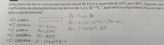 Uma barra de ferro com comprimento inicial de 2,0 m é aquecida de 20^circ C para 80^circ C . Sabendo que
coeficiente de dilatação linear do ferro é de 1,2times 10^-5^(circ )C^-1 , qual seráo comprimento final da barra
após o aquecimento?
2,288 m
square 
2.0144 m
c 2.144 m
D 2 ,00288 m
E 2 ,00144 m