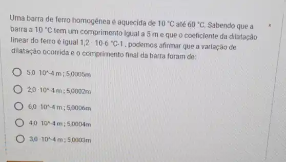 Uma barra de ferro homogênea é aquecida de
10^circ C até 60^circ C Sabendo que a
barra a 10^circ C
tem um comprimento igual a 5 m e que o coeficiente da dilatação
linear do ferro é igual 1,2cdot 10-6^circ C-1
, podemos afirmar que a variação de
dilatação ocorrida e o comprimento final da barra foram de:
5,0cdot 10^wedge -4m ; 5,0005m
2,0cdot 10^wedge -4m ; 5,0002m
6,0cdot 10^wedge -4m ; 5,0006m
4,0cdot 10^wedge -4m ; 5,0004m
3,0cdot 10^wedge -4m ; 5,0003m