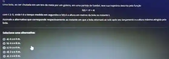 Uma bola, ao ser chutada em um tiro de meta por um goleiro, em uma partida de futebol teve sua trajetória descrita pela função
h(t)=-t^2+4t
com tgeqslant 0 , onde té o tempo medido em segundos e h(t) é a altura em metros da bola no instante t.
Assinale a alternativa que corresponde respectivamente ao instante em que a bola retornará ao solo após seu lançamento e a altura máxima atingida pela
bola.
Selecione uma alternativa:
a) 4se4m.
b) 4se8m.
d 0se4m.
d) 2se4m.
e) 2se8m.