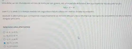 Uma bola, ao ser chutada em um tiro de meta por um goleiro, em uma partida de futebol, teve sua trajetória descrita pela função
h(t)=-t^2+4t
com tgeqslant 0 onde té o tempo medido em segundos e h(t) é a altura em metros da bola no instante t.
Assinale a alternativa que corresponde respectivamente ao instante em que a bola retornará ao solo após seu lançamento e a altura máxima
atingida pela bola.
Selecione uma alternativa:
a) 4se4m
b) 4se8m
C) 0se4m
C d) 2se4m
e) 2se8m